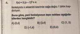 f(x) = 3.(x-1)² +4
fonksiyonu x eksenini üzerinde sağa doğru 1 birim kay-
diriliyor.
Buna göre, yeni fonksiyonun tepe noktası aşağıda-
kilerden hangisidir?
A) (2,4)
D) (-1,4)
B) (3,4)
E) (0,4)
C) (1, 3)