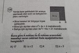 128
Yanda kare şeklindeki bir arsaya
yapılacak olan evin ve bahçesinin
planı verilmiştir.
Banco
Bina
• Bina karesel bir bölgeye inşaa
edilecektir.
• Bina için ayrılan alan x² + 4x + 4 metrekaredir.
• Bahçe için ayrılan alan 3x2+ 16x + 21 metrekaredir.
B) X+2 C) 4
A
Buna göre A noktası ile B noktası arasındaki
mesafeyi ceren cebirsel ifade aşağıdakilerden
hangisidir?
A) 17
D)x+3
B