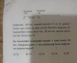 90 km/sa
75 km/sa
120 km B
Aralarında 120 km mesafe bulunan A ve B şehirle-
rinden aynı anda ve aynı yönde harekete başlayan iki
hareketliden önde olanın hızı 75 km/sa, arkada olanın
hızı ise 90 km/sa tir.
Bu hareketliler arasındaki mesafe t saat sonra 45
km olduğuna göre, t nin alabileceği farklı değerle-
rin toplamı kaçtır?
A) 12
B) 14
C) 16
D) 18
E) 20