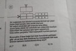 ç
55
1
3
2
4
Bir mağazada tüm ürünleri numaralandırmak için yeteri
kadar kağıt parçası elde etmek isteniyor.
Bir kağıdı yukarıdaki gibi sırasıyla önce dikey,
sonra yatay olarak her seferinde tam ortasından kesiliyor.
Elde edilen her parçaya aynı işlem uygulanıyor.
Elde edilen parçalara 1'den başlayarak numara yazılıyor.
Buna göre 3 tane kağıt üst üste konularak şekildeki
gibi en az kaç defa kesilirse bu mazağadaki 500 tane
Ürünün tamamı numaralandırılmış olur?
A) 7
B) 8
C) 9
D) 10