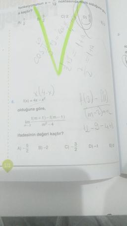 212
6.
fonksiyonunun x =
a kaçtır?
1
2
A)
B
3
f(x) = 4x-x²
olduğuna göre,
5
2
2
12
noktasında miti olduğun
lim
m-2
ifadesinin değeri kaçtır?
B)-2
103 - 12/1500
f(m+1)-f(m-1)
m²-4
32
D)
du
4(0)-(1)
(m~2)mn
12-9-44
D) -1
E)O
8-
fc
11