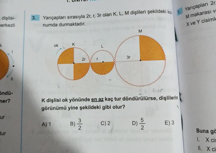 - dişlisi-
merkezli
öndü-
mer?
ur
tur
3.
Yarıçapları sırasıyla 2r, r, 3r olan K, L, M dişlileri şekildeki ko-
numda durmaktadır.
1.
ok
A) 1
K
2r
L
3
B) -/-/2
K dişlisi ok yönünde en az kaç tur döndürülürse, dişlilerin
görünümü yine şekildeki gibi olur?
3r