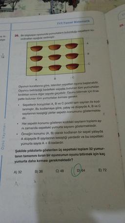 a, in-
tge-
14
Öykü Yayınları
26. Bir bilgisayar oyununda yumurtaların bulunduğu sepetlerin ko-
ordinatları aşağıda verilmiştir.
.
TYT/Temel Matematik
.
Oyunun kurallarına göre, istenilen sepetten oyuna başlanabilir.
Oyuncu belirlediği hedefteki sepette bulunan tüm yumurtalan
kırdıktan sonra diğer sepete geçebilir. Oyunu bitirmek için 9 se-
pette bulunan tüm yumurtaları kırması gerekir.
• Sepetlerin konumları A, B ve C pozitif tam sayıları ile kod-
lanmıştır. Bu kodlamaya göre, yatay ve düşeyde A, B ve C
sayılarının kesiştiği yerler sepetin konumunu göstermekte-
A) 32
A
B) 36
B
dir.
Her sepetin konumu gösteren koddaki sayıların toplamı ay-
ni zamanda sepetteki yumurta sayısını göstermektedir.
Örneğin konumu (A, B) olarak kodlanan bir sepet yatayda
A düşeyde B sayılarının kesiştiği yerdedir ve bu sepetteki
yumurta sayısı A + B kadardır.
C
Şekilde yıldızlarla gösterilen üç sepetteki toplam 32 yumur-
tanın tamamını kıran bir oyuncunun oyunu bitirmek için kaç
yumurta daha kırması gerekmektedir?
C) 48
D) 64
E) 72
28.