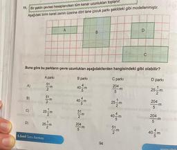 11. Bir şeklin çevresi hesaplanırken tüm kenar uzunlukları toplanır.
Aşağıdaki birim kareli zemin üzerine dört tane çocuk parkı şekildeki gibi modellenmiştir.
A)
B)
C)
Buna göre bu parkların çevre uzunlukları aşağıdakilerden hangisindeki gibi olabilir?
A parki
B parki
4
40-m
5
40-m
D)
SIN GIN TIN
25-m
25-m
5.Sınıf Soru Bankası
A
51
-m
2
E
204
5
B
-m
94
C parki
204
5
25-m
m
40 m
51
-m
D
C
D parkı
1
25-1
204
5
204
5
3
-m
-m
40 m
www.idoby