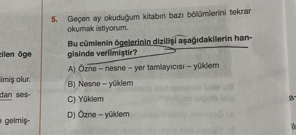 zilen öge
ilmiş olur.
dan ses-
e gelmiş-
5.
Geçen ay okuduğum kitabın bazı bölümlerini tekrar
okumak istiyorum.
Bu cümlenin ögelerinin dizilişi aşağıdakilerin han-
gisinde verilmiştir?
A) Özne - nesne - yer tamlayıcısı - yüklem
B) Nesne - yüklem
C) Yüklem