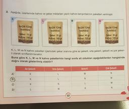 3. Aşağıda, üzerlerinde kahve ve şeker miktarları yazılı kahve karışımlarının paketleri verilmiştir.
K
HAZIR TÜRK
KAHVESİ
Şeker: 10 gr
Kahve: 100 gr
A)
(B)
C)
D)
HAZIR TÜRK
KAHVESİ
Şeker: 20 gr
Kahve: 180 gr
Az Şekerli
K
K
K
L
Orta Şekerli
L
L
M
N
M
HAZIR TÜRK
KAHVESİ
K, L, M ve N kahve paketleri içlerindeki şeker oranına göre az şekerli, orta şekerli, şekerli ve çok şeker-
li olarak sınıflandırılacaktır.
127
Şeker: 40 gr
Kahve: 120 gr
Buna göre K, L, M ve N kahve paketlerinin hangi sınıfa ait oldukları aşağıdakilerden hangisinde
doğru olarak gösterilmiş olabilir?
N
Şekerli
M
HAZIR TÜRK
KAHVESİ
L
K
Şeker: 30 gr
Kahve: 120 gr
Çok Şekerli
N
M
M
N
