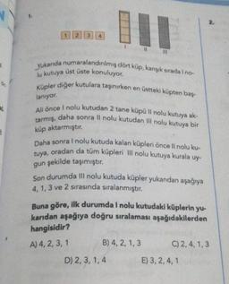 A
L
2
3
11
Yukarıda numaralandırılmış dört küp, karışık sırada I no-
lu kutuya üst üste konuluyor.
111
Küpler diğer kutulara taşınırken en üstteki küpten baş-
lanıyor.
Ali önce I nolu kutudan 2 tane küpü Il nolu kutuya ak-
tarmış, daha sonra II nolu kutudan III nolu kutuya bir
küp aktarmıştır.
Daha sonra I nolu kutuda kalan küpleri önce Il nolu ku-
tuya, oradan da tüm küpleri III nolu kutuya kurala uy-
gun şekilde taşımıştır.
Son durumda III nolu kutuda küpler yukarıdan aşağıya
4, 1, 3 ve 2 sırasında sıralanmıştır.
B) 4, 2, 1, 3
Buna göre, ilk durumda I nolu kutudaki küplerin yu-
karıdan aşağıya doğru sıralaması aşağıdakilerden
hangisidir?
A) 4, 2, 3, 1
D) 2, 3, 1, 4
2.
C) 2, 4, 1, 3
E) 3, 2, 4, 1