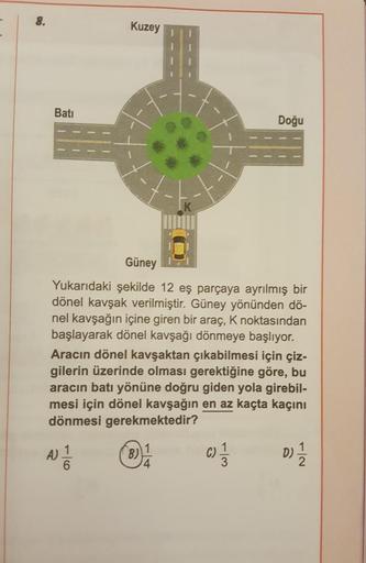 -
8.
Batı
Kuzey
Güney
Yukarıdaki şekilde 12 eş parçaya ayrılmış bir
dönel kavşak verilmiştir. Güney yönünden dö-
nel kavşağın içine giren bir araç, K noktasından
başlayarak dönel kavşağı dönmeye başlıyor.
Aracın dönel kavşaktan çıkabilmesi için çiz-
gileri