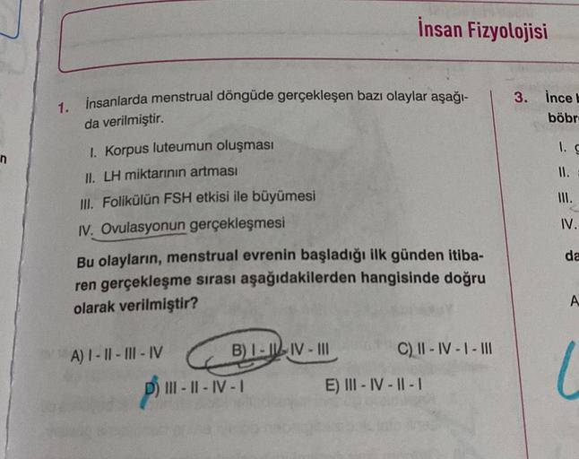 1.
insanlarda menstrual döngüde gerçekleşen bazı olaylar aşağı-
da verilmiştir.
1. Korpus luteumun oluşması
II. LH miktarının artması
III. Folikülün FSH etkisi ile büyümesi
IV. Ovulasyonun gerçekleşmesi
Bu olayların, menstrual evrenin başladığı ilk günden