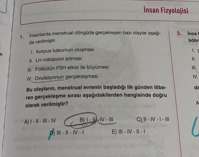 1.
insanlarda menstrual döngüde gerçekleşen bazı olaylar aşağı-
da verilmiştir.
1. Korpus luteumun oluşması
II. LH miktarının artması
III. Folikülün FSH etkisi ile büyümesi
IV. Ovulasyonun gerçekleşmesi
Bu olayların, menstrual evrenin başladığı ilk günden 