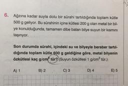 6.
Ağzına kadar suyla dolu bir sürahi tartıldığında toplam kütle
500 g geliyor. Bu sürahinin içine kütlesi 200 g olan metal bir bil-
ye konulduğunda, tamamen dibe batan bilye suyun bir kısmını
taşırıyor.
Son durumda sürahi, içindeki su ve bilyeyle beraber tartıl-
dığında toplam kütle 600 g geldiğine göre, metal bilyenin
özkütlesi kaç g/cm³ tür?) (Suyun özkütlesi 1 g/cm³ tür.)
A) 1
B) 2
C) 3
D) 4
E) 5