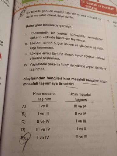 zaman
kek
an
S
Bir bitkide görülen madde taşınması; kısa mesafeli ve
uzun mesafeli olarak ikiye ayrılır.
13. Destek ve Hareket
Sistemi
Buna göre bitkilerde görülen;
I. fotosentetik bir yaprak hücresinde sentezlenen
şekerin kalburlu hücrelere taşınması,
II.