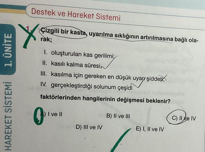 1. ÜNİTE
HAREKET SİSTEMİ
Destek ve Hareket Sistemi
Çizgili bir kasta, uyarılma sıklığının artırılmasına bağlı ola-
rak;
1. oluşturulan kas gerilimi,
II. kasılı kalma süresi,
III. kasılma için gereken en düşük uyarrşiddeti,
IV. gerçekleştirdiği solunum çeşi