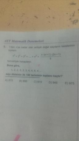 AYT Matematik Denemeleri
1'den n'ye kadar olan ardışık doğal sayıların karelerinin
toplamı
5.
12 +22+32 +
formülüyle hesaplanır.
Buna göre,
n-(n+1)-(2n+1)
6
1, 2, 2, 3, 3, 3, 4, 4, 4, 4...
sayı dizisinin ilk 100 teriminin toplamı kaçtır?
A) 875
B) 895
C) 915
D) 945
E) 975