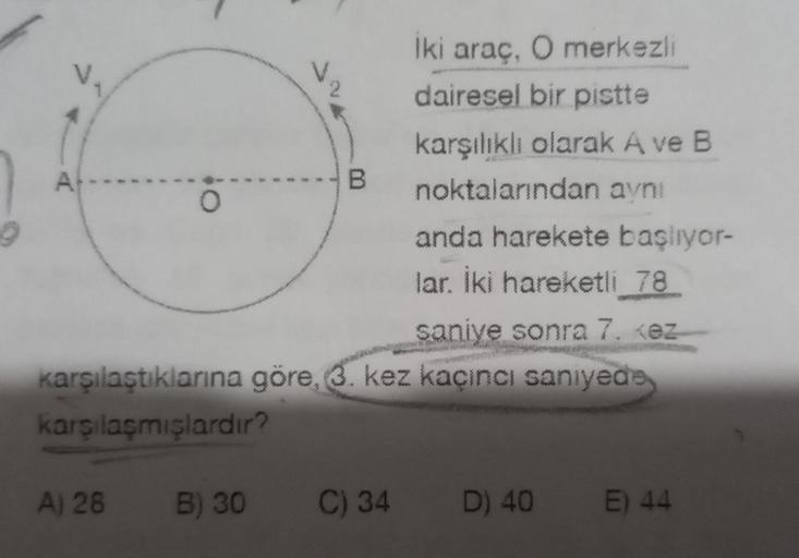 A
10
A) 28
O
B
B) 30
saniye sonra 7. <ez
karşılaştıklarına göre, 3. kez kaçıncı saniyede
karşılaşmışlardır?
Iki araç, O merkezli
dairesel bir pistte
karşılıklı olarak A ve B
noktalarından aynı
C) 34
anda harekete başlıyor-
lar. İki hareketli 78
D) 40
E) 44