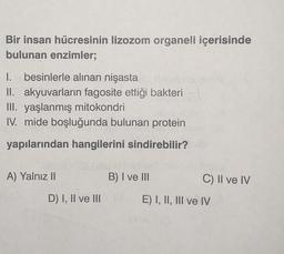 Bir insan hücresinin lizozom organeli içerisinde
bulunan enzimler;
I. besinlerle alınan nişasta
II. akyuvarların fagosite ettiği bakteri
III. yaşlanmış mitokondri
IV. mide boşluğunda bulunan protein
yapılarından hangilerini sindirebilir?
A) Yalnız II
D) I, II ve III
B) I ve III
C) II ve IV
E) I, II, III ve IV