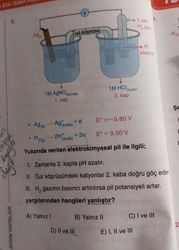 Etki Eden
M
9.
sige
AYDIN YAYINLARI
●
Ag(K)
0
1M AgNO3(suda)
1. kap
Ag (k)
Tuz köprüsü
E° = -0,80 V
E° = 0,00 V
H2(g)
Yukarıda verilen elektrokimyasal pil ile ilgili;
1
Ag suda)
2H
(suda)
+ e
+2e
B) Yalnız II
:+1 atm
H₂ gazi
1M HCl(suda)
2. kap
D) II ve III
1.
1. Zamanla 2. kapta pH azalır.
II. Tuz köprüsündeki katyonlar 2. kaba doğru göç eder.
III. H₂ gazının basıncı artırılırsa pil potansiyeli artar.
yargılarından hangileri yanlıştır?
A) Yalnız I
Pt
elektrot
E) I, II ve III
C) I ve III
Al(K)
S
ŞE
2