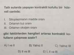 Tatlı sularda yaşayan kontraktil kofullu bir hüc-
reli canlıda;
I. Sitoplazmanın madde oranı
II. Ortamın tuz oranı
III. Ortamın oksijen oranı
gibi faktörlerden hangileri artarsa kontraktil ko-
fulların çalışması azalır?
A) I ve II
B) Yalnız II
D) II ve III
C) Yalnız III
E) I, II ve III