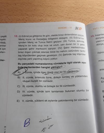 çeşitli
rışıktı.
nılırdı.
anlılar
k için
arlan-
ciler-
HIN
DENEME-10 HR
12. (1) Edirne'ye gittiğimiz ilk gün, otelde biraz dinlendikten sonra
Meriç kıyısı ve Karaağaç bölgesini dolaştık. (II) Edirne'nin
içinden Meriç ve Tunca Nehri geçiyor. (III) Tunca, as