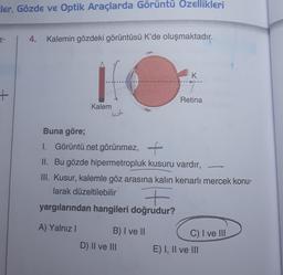 ler, Gözde ve Optik Araçlarda Görüntü Özellikleri
Z-
+
4. Kalemin gözdeki görüntüsü K'de oluşmaktadır.
Kalem
koln
Buna göre;
1. Görüntü net görünmez, +
II. Bu gözde hipermetropluk kusuru vardır,
+
yargılarından hangileri doğrudur?
A) Yalnız I
K
ot.
III. Kusur, kalemle göz arasına kalın kenarlı mercek konu-
larak düzeltilebilir
B) I ve II
Retina
D) II ve III
C) I ve III
E) I, II ve III