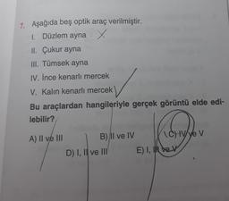 7. Aşağıda beş optik araç verilmiştir.
1. Düzlem ayna x
II. Çukur ayna
III. Tümsek ayna
IV. İnce kenarlı mercek
V. Kalın kenarlı mercek
Bu araçlardan hangileriyle gerçek görüntü elde edi-
lebilir?
A) II ve III
B) Il ve IV
D) I, II ve III
CHV/ve V
E) I, Iev