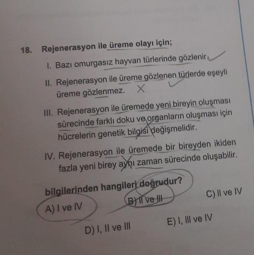 18. Rejenerasyon ile üreme olayı için;
I. Bazı omurgasız hayvan türlerinde gözlenir.
II. Rejenerasyon ile üreme gözlenen türlerde eşeyli
üreme gözlenmez. X
III. Rejenerasyon ile üremede yeni bireyin oluşması
sürecinde farklı doku ve organların oluşması içi