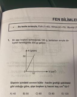 ov J909
1. Bir şişe boşken tartıldığında 100 g, tamamen sıvıyla do-
luyken tartıldığında 300 gr geliyor.
Bu testte sırasıyla, Fizik (1-40), Kimya (41-75), Biyoloji (7
50
JAR 0
A) 40
m (gram)
10
B) 50
FEN BİLİMLE
JENEMO
→ V (cm³)
Şişenin içindeki sıvının kütle - hacim grafiği şekildeki
gibi olduğu göre, şişe boşken iç hacmi kaç cm³'tür?
C) 60
to M
D) 80
E) 120