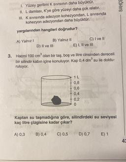 1. Yüzey gerilimi K sıvısının daha büyüktür.
II. L damlası, K'ye göre yüzeyi daha çok ıslatır.
III. K sıvısında adezyon kohezyondan, L sıvısında
kohezyon adezyondan daha büyüktür.
yargılarından hangileri doğrudur?
A) Yalnız I
B) Yalnız II
D) II ve III
A) 0,3
3. Hacmi 100 cm³ olan bir taş, boş ve litre cinsinden dereceli
bir silindir kabın içine konuluyor. Kap 0,4 dm³ su ile doldu-
ruluyor.
3
B) 0,4
E) I, II ve III
C) 0,5
C) I ve II
1 L
0,8
0,6
0,4
Kaptan su taşmadığına göre, silindirdeki su seviyesi
kaç litre çizgisine kadar çıkar?
0,2
0
D) 0,7
E) 1
BAHÇE
43