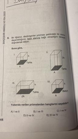 BAHÇEŞEHİR ANADOLU VE FEN LİSESİ
44
71
9. Bir öğrenci, dikdörtgenler prizması şeklindeki bir cismin
dayanıklılığının, kesit alanına bağlı olmadığını deneyle
doğrulamak istiyor.
Buna göre,
I.
III.
A
shovile
2A
A) I ve II
(13
h
ups
Tahta
Sigley (3)
ovulunox erro!
h
Tahta
II.
B) I ve III
(0
D) II ve IV
chos
IV.
2h
A
Tahta
Anovului
Subric
Yukarıda verilen prizmalardan hangilerini seçebilir?
h
Beton
alpsin exillock
C) I ve IV
E) III ve IVOIA