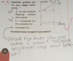 36
9. Şekildeki grafikte yal-
nız tana değeri bilini-
yorsa,
t
✓.
anında harekete
başladığı noktaya
olan uzaklık
11. 0 - t aralığında cis-
min ortalama hızı
X
0
Konum 2
a
HII. tanındaki hızı
niceliklerinden hangileri bulunabilir?
4
t Zaman-
Grafik tiye kadar olan sore
thin
ventmiş o zaman & "nin dinck
gerçekleşen olay nasıl biline-
bilir?