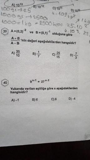 A) 1013
10091-25
1000 gr 2500
1000=1kg
40
A+B
A-B
B) 1012
A) 35
10
39 A=(0,2)2 ve B=(0,1) olduğuna göre
'nin değeri
aşağıdakilerden hangsidir?
A)-1
alkg
- 2500 kcal 25.10 ²
4. 103. 25.
B)
C) 1011
4.1099x
-1
B) 6
D) 1010
C) 25
9*+1 = 27*-2
Yukarıda verilen