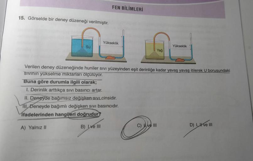 15. Görselde bir deney düzeneği verilmiştir.
Su
FEN BİLİMLERİ
Yükseklik
1. Derinlik arttıkça sıvı basıncı artar.
II. Deneyde bağımsız değişken SIVI cinsidir.
Tll, Deneyde bağımlı değişken sıvı basıncıdır.
ifadelerinden hangileri doğrudur?
A) Yalnız II
B) I