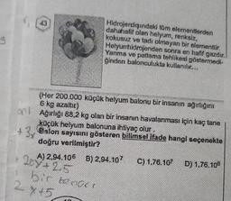 on
+ 3
2
Hidrojendışındaki tüm elementlerden
dahahalif olan helyum, renksiz,
kokusuz ve tadı olmayan bir elementtir.
Helyumhidrojenden sonra en hafif gazdır.
Yanma ve patlama tehlikesi göstermedi-
ğinden balonculukta kullanılır...
(Her 200.000 küçük helyum balonu bir insanın ağırlığını
6 kg azaltır)
Ağırlığı 88,2 kg olan bir insanın havalanması için kaç tane
küçük helyum balonuna ihtiyaç olur.
Balon sayısını gösteren bilimsel ifade hangi seçenekte
doğru verilmiştir?
200+ 2.5
A) 2.94.106 B) 2,94.107 C) 1.76.107 D) 1,76.108
bir bender
X45