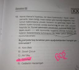 Deneme 06
XX
15. Namık Kemal'in tiyatrosu, bir dava tiyatrosudur. Yazar; vatan-
perverlik, İslam birliği, insan hakları gibi inandığı değerleri, top-
lumun kalkınmasına yönelik fikirlerini ve geleneğe ilişkin ten-
kitlerini tiyatro türünde verdiği eserlerinde de işler. XIX. yüzyılın
başında bir Rumeli şehrindeki yöneticinin zulmüne karşı baş-
layan isyanı
adlı oyununda; kuşatma altında bulunan bir
kalenin fedakârlıklarla kurtuluşunu da Vatan yahut Silistre adlı
oyununda anlatır.
Bu parçada boş bırakılan yere aşağıdakilerden hangisi ge-
tirilmelidir?
BOS
A) Kara Bela
B) Zavallı Çocuk
C) Akif Bey
D) Gülnihal
E) Celâlettin Harzemşah