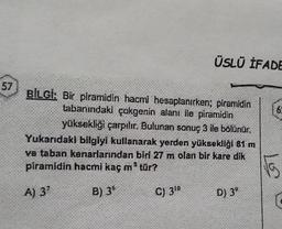 57
ÜSLÜ İFADE
V
BİLGİ: Bir piramidin hacmi hesaplanırken; piramidin
tabanındaki çokgenin alanı ile piramidin
yüksekliği çarpılır. Bulunan sonuç 3 ile bölünür.
C) 310
Yukarıdaki bilgiyi kullanarak yerden yüksekliği 81 m
ve taban kenarlarından biri 27 m olan bir kare dik
piramidin hacmi kaç m³ tür?
A) 3?
B) 3°
D) 3⁰
[6
√G
C