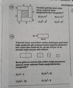 130 b
131
b.
A) x²-4
C)8x²-32
a
4x+8
Yukarıda kenar uzunlukları verilen dikdörtgen şeklindeki
kağıt aşağıdaki gibi sırasıyla kesikli çizgilerle gösterilen
tam ortasından kesilerek bir parçası atılıyor ve en
sondaki kağıt parçası elde ediliyor.
08
wwwwwwww.HASAGA
b
Buna göre en sonda elde edilen kağıt parçasının
alanını veren cebirsel ifade aşağıdakilerden
hangisidir?
www*********
Yandaki şekilde taralı alanı
veren cebirsel ifade
aşağıdakilerden hangisidir?
A) (a+b)²
B) (a-b)2
C) a²-b²
D) a²+ b²
2x-4
B) 8x² + 32
D) 2x²-8
1