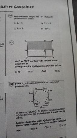 ELER VE ÖZDEŞLİKLER
deki
len
ara
134 Aşağıdakilerden hangisi 16x-81 Ifadesinin
çarpanlanndan biridir?
A) 4x-9
C) 4x+ 9
135
M
D
F
ABCD ve CEFG birer kare ve bu karelerin alanları
arkı cm dir.
Buna göre AHEM dikdörtgeninin alanı kaç cm'dir?
A) 20
B) 30
D) 60
8 cm
4 cm
B) 2x²-3
D) 2x+ 3
136 Bir dik üçgenin alanı, dik kenarlarının çarpımının
yarısına eşittir.
4 cm
G
,8 cm
C) 40
8 cm
4 cm
4 cm
8 cm
28 cm
Bir kenarının uzunluğu 2a cm olan kare şeklindeki bir
kağıttan şekildeki gibi ölçüleri verilen 4 üçgen çıkanlıp
atılıyor.
Aşağıdakilerden hangisi kağıdın geriye kalan
alanını veren ifadenin çarpanlarından biri değildir?
A) 4
B) a-4
C) a+4
D) a-16