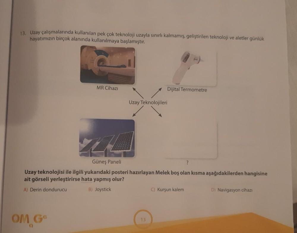 13. Uzay çalışmalarında kullanılan pek çok teknoloji uzayla sınırlı kalmamış, geliştirilen teknoloji ve aletler günlük
hayatımızın birçok alanında kullanılmaya başlamıştır.
MR Cihazı
OM Ge
Dijital Termometre
Uzay Teknolojileri
Güneş Paneli
?
Uzay teknoloji