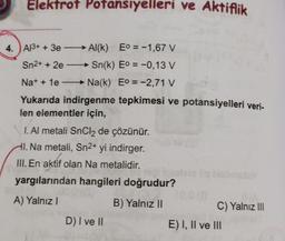 Elektrot Potansiyelleri ve Aktiflik
4. Al3+ + 3e-
Sn2+ + 2e-
Na+ + 1e
Yukarıda indirgenme tepkimesi ve potansiyelleri veri-
len elementler için,
Al(k) Eo = -1,67 V
Sn(k) Eo = -0,13 V
Na(k) Eo = -2,71 V
I. Al metali SnCl2 de çözünür.
HI. Na metali, Sn2+ yi indirger.
III. En aktif olan Na metalidir.
yargılarından hangileri doğrudur?
a
A) Yalnız I
B) Yalnız II
D) I ve II
C) Yalnız III
E) I, II ve III