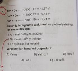 4. A13+ + 3e
Al(k) Eo = -1,67 V
Sn²+ + 2e
Sn(k) Eº = -0,13 V
Na+ + 1e →→→→ Na(k) Eº = -2,71 V
Yukarıda indirgenme tepkimesi ve potansiyelleri veri-
len elementler için,
I. Al metali SnCl₂ de çözünür.
HI. Na metali, Sn²+ yi indirger.
III. En aktif olan Na metalidir.
yargılarından hangileri doğrudur?
A) Yalnız I
B) Yalnız II
D) I ve II
C) Yalnız III
E) I, II ve III