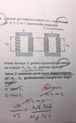 4. Şekildeki gibi bağlanmış ideal K ve L transformatör-
Jeri X, Y, Z ve T bobinlerinden oluşmuştur.
X
K
A) Yalnız V
C) Yalnız Vz
vp
VS
Z
Primer devreye V gerilimi uygulandığında bobinler-
de sırasıyla Vy, Vz, VT gerilimleri ölçülüyor.
Yalnız Z bobininin sarım sayısı değiştirildiğinde
VV₂, VT gerilimlerinden hangilerinin değeri
değişir?
ET Vy
L
Vs
B) Yalnız VT
D) Vy ve V₂
ve V
NX. 12
Ny. N7