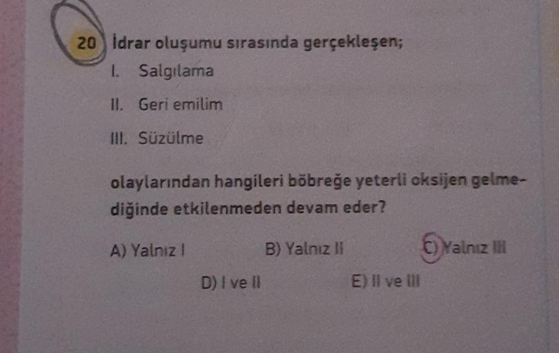 20 Idrar oluşumu sırasında gerçekleşen;
1. Salgılama
II. Geri emilim
III. Süzülme
olaylarından hangileri böbreğe yeterli oksijen gelme-
diğinde etkilenmeden devam eder?
A) Yalnız !
D) I ve Il
B) Yalnız II
E) Il ve Ill
C)Yalnız III