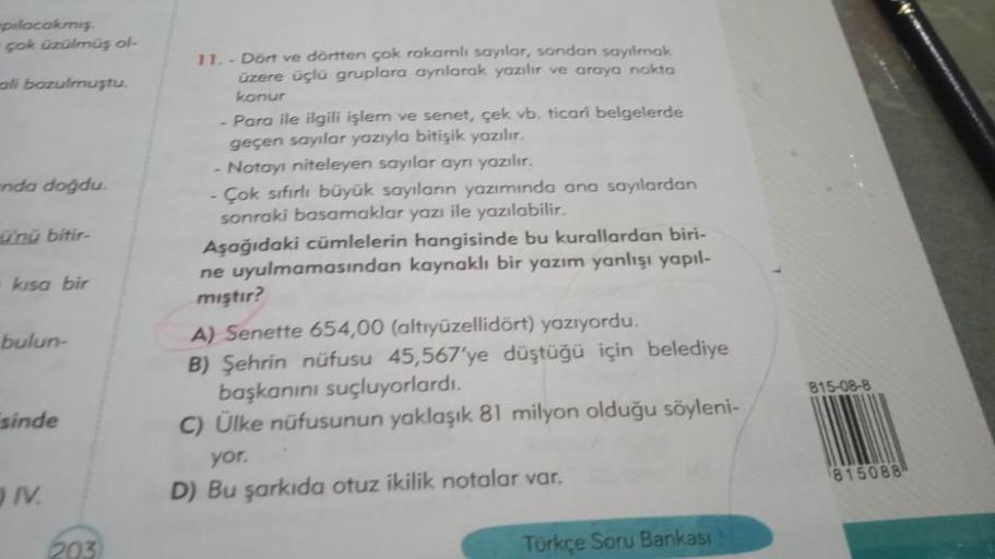 pılacakmış.
çok üzülmüş ol-
ali bozulmuştu.
nda doğdu.
ü'nü bitir-
kısa bir
bulun-
sinde
IV.
203
11.- Dört ve dörtten çok rakamlı sayılar, sondan sayılmak
üzere üçlü gruplara ayrılarak yazılır ve araya nokta
konur
- Para ile ilgili işlem ve senet, çek vb.