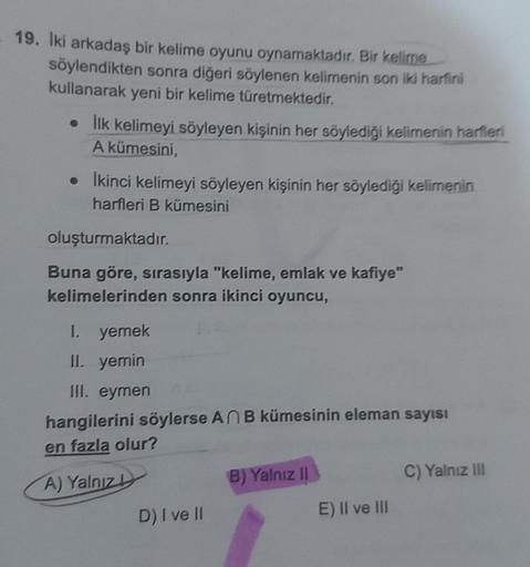 19. İki arkadaş bir kelime oyunu oynamaktadır. Bir kelime
söylendikten sonra diğeri söylenen kelimenin son iki harfini
kullanarak yeni bir kelime türetmektedir.
• İlk kelimeyi söyleyen kişinin her söylediği kelimenin harfleri
A kümesini,
• İkinci kelimeyi 