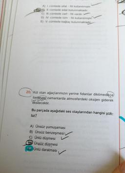 A) I cümlede sifat fiil kullanilmiştir.
B) Il cümlede edat bulunmaktadır.
C) Il cümlede zarf - fill vardır.
D) IV. cümlede isim - fiil kullanılmıştır.
E) V. cümleda bağlaç bulunmaktadır
20 Kül olan ağaçlarımızın yerine fidanlar dikilmedikçe
ilerleyen zamanlarda atmosferdeki oksijen giderek
iler text
eksilecektir.
Bu parçada aşağıdaki ses olaylarından hangisi yok-
tur?
A) Ünsüz yumuşaması
B) Ünsüz benzeşmesi
C) Ünlü düşmesi
Ünsüz düşmesi
Ünlü daralması