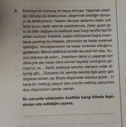 2. Edebiyat bir kurtuluş bir kaçış dünyası: Yaşamak istedi-
ğin dünyayı da anlatıyorsun, eleştirmek istediğin dünya-
y da anlatıyorsun. Yazanın dünyayı aktarıma ilişkin çok
fazla ipucu vardır aslında yazdıklarında. Zaten güzel ya-
ni da diller değişse de edebiyat eseri karşı tarafta hep bir
anlam buluyor. Klasikler, başka kültürlerde başka insan-
larca yazılmış bu kitaplar, zihnimizin ne kadar evrensel
işlediğini, ihtiyaçlarımızın ne kadar evrensel olduğunu
gösteriyor. Bence edebiyat sınırları da yıkan bir olgu. Ay-
nca oldukça da aykın... İnsanların daha iyi yaşamak için
daha çok şey yapıp daha sıkıntılı hayatlar sürdüğünü gö-
rüyoruz ya... Sanki edebiyat sıkıntısı olanların ortak di-
liymiş gibi... Dünyanın bir yerinde seninle ilgili senin gibi
düşünen birileri var. Böyle düşünmek oldukça güzel... O
bana bir mektup yazıyor ben ona bir mektup yazıyorum
diye düşünürüm zaman zaman.
Bu parçada edebiyatın özellikle hangi bilimle ilişki-
sinden söz edildiğini yazınız.