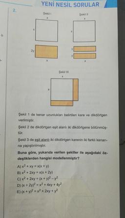 - b
2.
2y
YENİ NESİL SORULAR
Şekil 1
X
X
Şekil III
X
y
y
Şekil II
X
X
Şekil 1 de kenar uzunlukları belirtilen kare ve dikdörtgen
verilmiştir.
A) x² + xy = x(x + y)
B) x² + 2xy = x(x + 2y)
C) x² + 2xy = (x + y)² - y²
D) (x + 2y)² = x2 + 4xy + 4y²
E) (x + y)² = x² + 2xy + y²
Şekil 2 de dikdörtgen eşit alanlı iki dikdörtgene bölünmüş-
tür.
Şekil 3 de eşit alanlı iki dikdörtgen karenin iki farklı kenarı-
na yapıştırılmıştır.
Buna göre, yukarıda verilen şekiller ile aşağıdaki öz-
deşliklerden hangisi modellenmiştir?