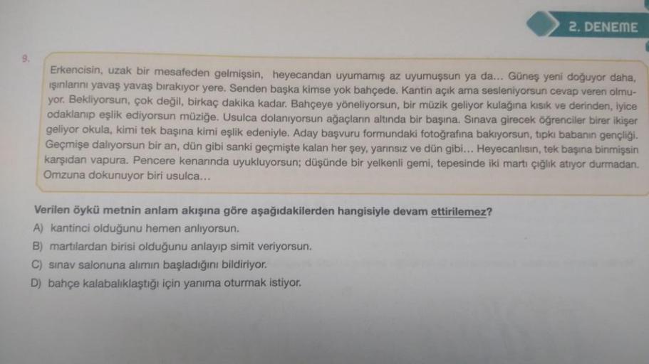 9.
2. DENEME
Erkencisin, uzak bir mesafeden gelmişsin, heyecandan uyumamış az uyumuşsun ya a... Güneş yeni doğuyor daha,
ışınlarını yavaş yavaş bırakıyor yere. Senden başka kimse yok bahçede. Kantin açık ama sesleniyorsun cevap veren olmu-
yor. Bekliyorsun