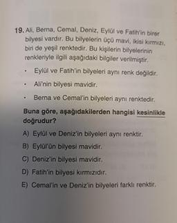 19. Ali, Berna, Cemal, Deniz, Eylül ve Fatih'in birer
bilyesi vardır. Bu bilyelerin üçü mavi, ikisi kırmızı,
biri de yeşil renktedir. Bu kişilerin bilyelerinin
renkleriyle ilgili aşağıdaki bilgiler verilmiştir.
Eylül ve Fatih'in bilyeleri aynı renk değildir.
Ali'nin bilyesi mavidir.
Berna ve Cemal'in bilyeleri aynı renktedir.
Buna göre, aşağıdakilerden hangisi kesinlikle
doğrudur?
A) Eylül ve Deniz'in bilyeleri aynı renktir.
B) Eylül'ün bilyesi mavidir.
C) Deniz'in bilyesi mavidir.
D) Fatih'in bilyesi kırmızıdır.
E) Cemal'in ve Deniz'in bilyeleri farklı renktir.