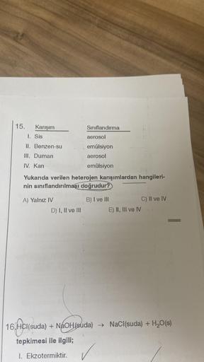 15.
Karışım
1. Sis
II. Benzen-su
III. Duman
IV. Kan
A) Yalnız IV
Sınıflandırma
Yukarıda verilen heterojen karışımlardan hangileri-
nin sınıflandırılması doğrudur?
D) I, II ve III
aerosol
emülsiyon
aerosol
emülsiyon
B) I ve III
E) II, III ve IV
C) II ve IV
